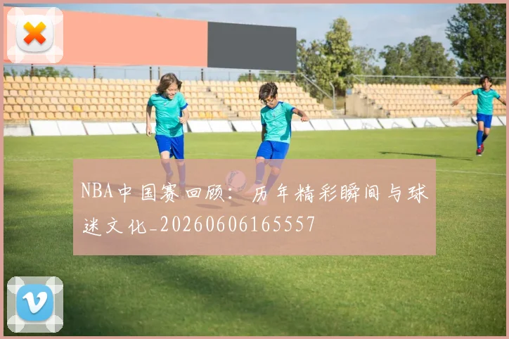 NBA中国赛回顾：历年精彩瞬间与球迷文化_20260606165557
