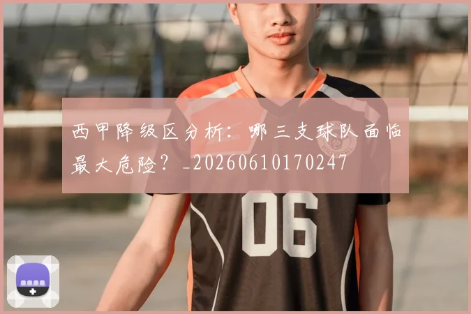 西甲降级区分析：哪三支球队面临最大危险？_20260610170247