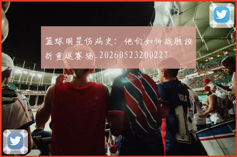 篮球明星伤病史：他们如何战胜挫折重返赛场_20260523200227