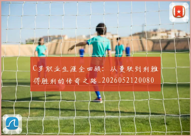 C罗职业生涯全回顾：从曼联到利雅得胜利的传奇之路_20260521200802_20260606165450
