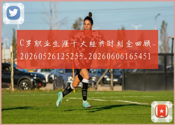 C罗职业生涯十大经典时刻全回顾_20260526125255_20260606165451