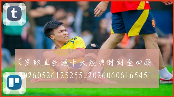 C罗职业生涯十大经典时刻全回顾_20260526125255_20260606165451