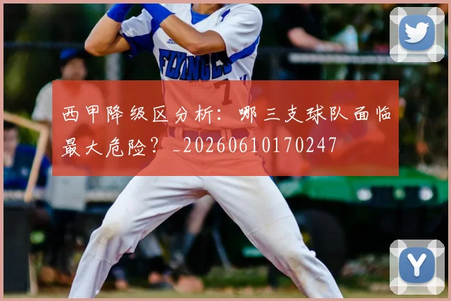 西甲降级区分析：哪三支球队面临最大危险？_20260610170247