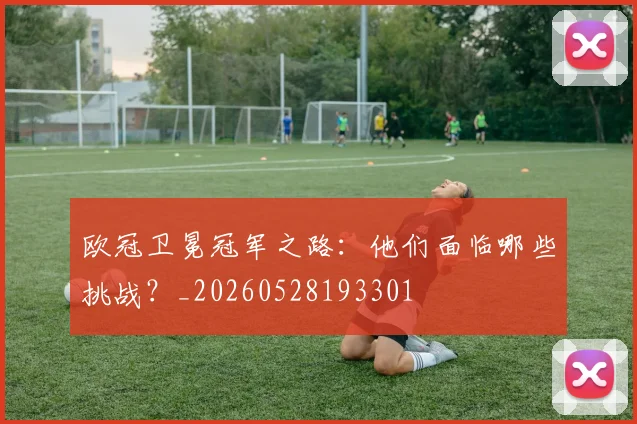 欧冠卫冕冠军之路:他们面临哪些挑战?_20260528193301
