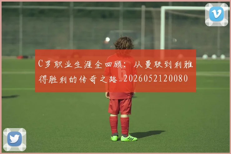 C罗职业生涯全回顾:从曼联到利雅得胜利的传奇之路_20260521200802_20260606165450