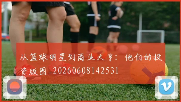 从篮球明星到商业大亨：他们的投资版图_20260608142531