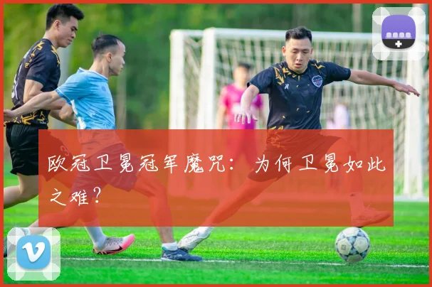 欧冠卫冕冠军魔咒:为何卫冕如此之难?