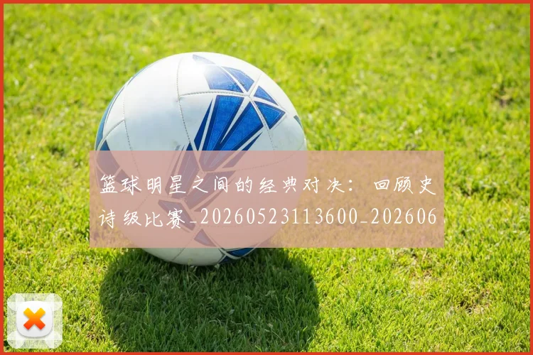 篮球明星之间的经典对决:回顾史诗级比赛_20260523113600_20260610000212