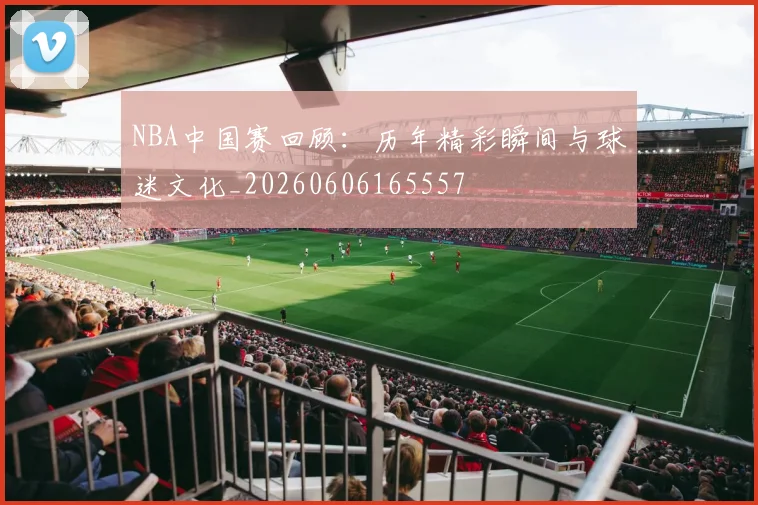 NBA中国赛回顾：历年精彩瞬间与球迷文化_20260606165557