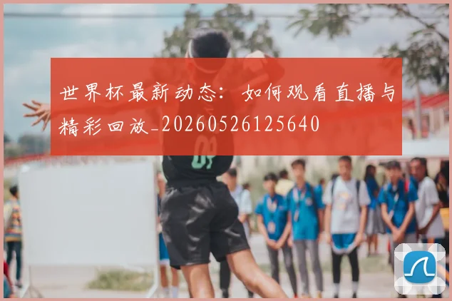 世界杯最新动态：如何观看直播与精彩回放_20260526125640